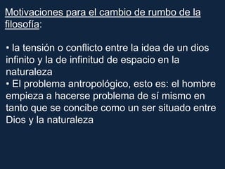 Motivaciones para el cambio de rumbo de la
filosofía:
• la tensión o conflicto entre la idea de un dios
infinito y la de infinitud de espacio en la
naturaleza
• El problema antropológico, esto es: el hombre
empieza a hacerse problema de sí mismo en
tanto que se concibe como un ser situado entre
Dios y la naturaleza
 