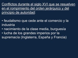 Conflictos durante el siglo XVI que se resuelven
en el rompimiento del orden jerárquico y del
principio de autoridad:
• feudalismo que cede ante el comercio y la
industria
• nacimiento de la clase media, burguesía
• lucha de los grandes imperios por la
supremacía (Inglaterra, España y Francia)
 