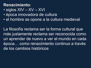 Renacimiento:
• siglos XIV – XV – XVI
• época innovadora de cultura
• el hombre se opone a la cultura medieval
La filosofía reclama ser la forma cultural que
más justamente reclama ser reconocida como
un aprender de nuevo a ver el mundo en cada
época… como renacimiento continuo a través
de los cambios históricos
 