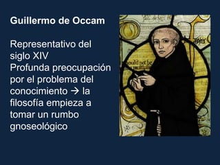 Guillermo de Occam
Representativo del
siglo XIV
Profunda preocupación
por el problema del
conocimiento  la
filosofía empieza a
tomar un rumbo
gnoseológico
 