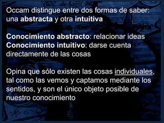 Occam distingue entre dos formas de saber:
una abstracta y otra intuitiva
Conocimiento abstracto: relacionar ideas
Conocimiento intuitivo: darse cuenta
directamente de las cosas
Opina que sólo existen las cosas individuales,
tal como las vemos y captamos mediante los
sentidos, y son el único objeto posible de
nuestro conocimiento
 