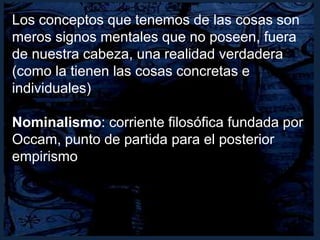 Los conceptos que tenemos de las cosas son
meros signos mentales que no poseen, fuera
de nuestra cabeza, una realidad verdadera
(como la tienen las cosas concretas e
individuales)
Nominalismo: corriente filosófica fundada por
Occam, punto de partida para el posterior
empirismo
 