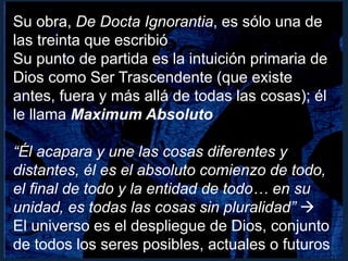 Su obra, De Docta Ignorantia, es sólo una de
las treinta que escribió
Su punto de partida es la intuición primaria de
Dios como Ser Trascendente (que existe
antes, fuera y más allá de todas las cosas); él
le llama Maximum Absoluto
“Él acapara y une las cosas diferentes y
distantes, él es el absoluto comienzo de todo,
el final de todo y la entidad de todo… en su
unidad, es todas las cosas sin pluralidad” 
El universo es el despliegue de Dios, conjunto
de todos los seres posibles, actuales o futuros
 