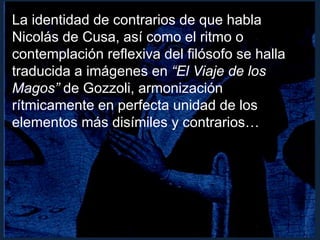 La identidad de contrarios de que habla
Nicolás de Cusa, así como el ritmo o
contemplación reflexiva del filósofo se halla
traducida a imágenes en “El Viaje de los
Magos” de Gozzoli, armonización
rítmicamente en perfecta unidad de los
elementos más disímiles y contrarios…
 