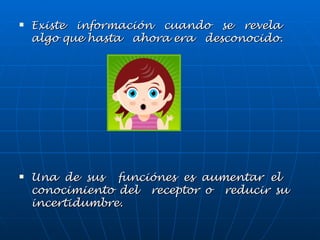 Existe información cuando se revela algo que hasta ahora era desconocido. Una de sus funciónes es aumentar el conocimiento del receptor o reducir su incertidumbre.