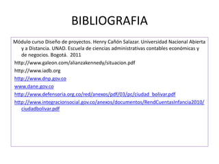 BIBLIOGRAFIA
Módulo curso Diseño de proyectos. Henry Cañón Salazar. Universidad Nacional Abierta
y a Distancia. UNAD. Escuela de ciencias administrativas contables económicas y
de negocios. Bogotá. 2011
http://www.galeon.com/alianzakennedy/situacion.pdf
http://www.iadb.org
http://www.dnp.gov.co
www.dane.gov.co
http://www.defensoria.org.co/red/anexos/pdf/03/pc/ciudad_bolivar.pdf
http://www.integracionsocial.gov.co/anexos/documentos/RendCuentasInfancia2010/
ciudadbolivar.pdf
 
