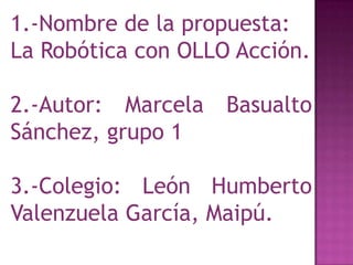 1.-Nombre de la propuesta:
La Robótica con OLLO Acción.

2.-Autor: Marcela   Basualto
Sánchez, grupo 1

3.-Colegio: León Humberto
Valenzuela García, Maipú.
 
