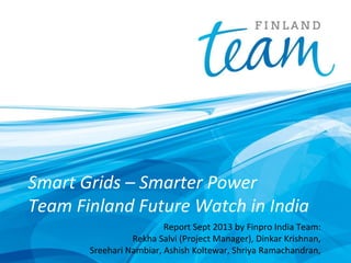 Smart Grids – Smarter Power
Team Finland Future Watch in India
Report Sept 2013 by Finpro India Team:
Rekha Salvi (Project Manager), Dinkar Krishnan,
Sreehari Nambiar, Ashish Koltewar, Shriya Ramachandran,

 
