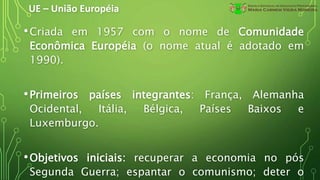 UE – União Européia
•Criada em 1957 com o nome de Comunidade
Econômica Européia (o nome atual é adotado em
1990).
•Primeiros países integrantes: França, Alemanha
Ocidental, Itália, Bélgica, Países Baixos e
Luxemburgo.
•Objetivos iniciais: recuperar a economia no pós
Segunda Guerra; espantar o comunismo; deter o
 
