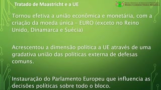Tratado de Maastricht e a UE
Tornou efetiva a união econômica e monetária, com a
criação da moeda única – EURO (exceto no Reino
Unido, Dinamarca e Suécia)
Acrescentou a dimensão política a UE através de uma
gradativa união das políticas externa de defesas
comuns.
Instauração do Parlamento Europeu que influencia as
decisões políticas sobre todo o bloco.
 
