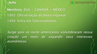 Nafta
Membros: EUA + CANADÁ + MÉXICO
1992: Oficialização do bloco regional
1994: Entra em funcionamento;
Surge pois os norte-americanos vislumbraram nessa
criação um meio de expandir seus interesses
econômicos.
 