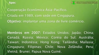 Apec
Cooperação Econômica Ásia-Pacífico.
Criada em 1989, com sede em Cingapura.
Objetivo: implantar uma zona de livre comércio.
Membros em 2007: Estados Unidos; Japão; China;
Canadá; Rússia; México; Coréia do Sul; Austrália;
Taiwan; Indonésia; Hong Kong; Tailândia; Maílasia;
Cingapura; Filipinas; Chile; Nova Zelândia; Peru;
Vietnã; Brunei; Papua Nova Guiné.
 