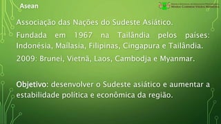 Asean
Associação das Nações do Sudeste Asiático.
Fundada em 1967 na Tailândia pelos países:
Indonésia, Maílasia, Filipinas, Cingapura e Tailândia.
2009: Brunei, Vietnã, Laos, Cambodja e Myanmar.
Objetivo: desenvolver o Sudeste asiático e aumentar a
estabilidade política e econômica da região.
 