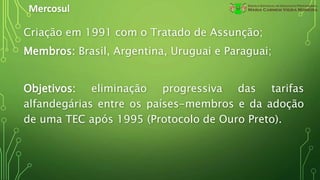 Mercosul
Criação em 1991 com o Tratado de Assunção;
Membros: Brasil, Argentina, Uruguai e Paraguai;
Objetivos: eliminação progressiva das tarifas
alfandegárias entre os países-membros e da adoção
de uma TEC após 1995 (Protocolo de Ouro Preto).
 