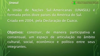 Unasul
A União de Nações Sul-Americanas (UNASUL) é
formada pelos doze países da América do Sul.
Criada em 2004, pela Declaração de Cuzco.
Objetivos: construir, de maneira participativa e
consensual, um espaço de articulação no âmbito
cultural, social, econômico e político entre seus
integrantes.
 