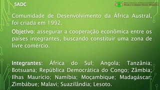 SADC
Comunidade de Desenvolvimento da África Austral,
foi criada em 1992.
Objetivo: assegurar a cooperação econômica entre os
países integrantes, buscando constituir uma zona de
livre comércio.
Integrantes: África do Sul; Angola; Tanzânia;
Botsuana; República Democrática do Congo; Zâmbia;
Ilhas Maurício; Namíbia; Moçambique; Madagáscar;
Zimbábue; Malavi; Suazilândia; Lesoto.
 