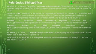 Referências Bibliográficas
ARAÚJO, C. V. Espaço Geográfico. O comércio internacional. Disponível em: <http://spasso-g-
ografico.blogspot.com.br/2014/09/o-comercio-internacional.html> no dia 09 de maio de
2016.
Universia. OMC: Histórico e Estrutura da Organização Mundial do Comércio. Disponível em:
<http://noticias.universia.com.br/destaque/noticia/2004/05/18/509099/mc-historico-e-
estrutura-da-organizao-mundial-do-comercio.html#> no dia 09 de maio de 2016.
PINHEIRO, T. Slideshare. Blocos econômicos regionais. Disponível em: <
http://pt.slideshare.net/lajoba/blocos-economicos-regionais > no dia 09 de maio de 2016.
Wikipédia. História da União Europeia. Disponível em: <
https://pt.wikipedia.org/wiki/Hist%C3%B3ria_da_Uni%C3%A3o_Europeia > no dia 09 de maio de
2016.
MOREIRA, J. C. SENE, E. Geografia Geral e do Brasil: espaço geográfico e globalização. 2ª Ed.
Refor. Vol. 2. São Paulo: Scipione, 2013.
TAMDJIAN, J. O. MENDES, I. L. Geografia: estudos para compreensão do espaço. 2ª ed. Vol. 2.
São Paulo: FTD, 2013.
 