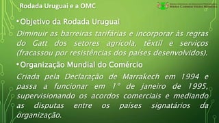 Rodada Uruguai e a OMC
•Objetivo da Rodada Uruguai
Diminuir as barreiras tarifárias e incorporar às regras
do Gatt dos setores agrícola, têxtil e serviços
(fracassou por resistências dos países desenvolvidos).
•Organização Mundial do Comércio
Criada pela Declaração de Marrakech em 1994 e
passa a funcionar em 1º de janeiro de 1995,
supervisionando os acordos comerciais e mediando
as disputas entre os países signatários da
organização.
 