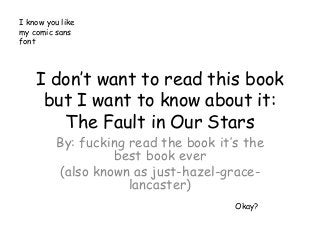 I know you like
my comic sans
font




    I don’t want to read this book
     but I want to know about it:
       The Fault in Our Stars
          By: fucking read the book it’s the
                   best book ever
          (also known as just-hazel-grace-
                      lancaster)
                                       Okay?
 