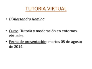 TUTORIA VIRTUAL
• D`Alessandro Romina
• Curso: Tutoría y moderación en entornos
virtuales.
• Fecha de presentación: martes 05 de agosto
de 2014.
 