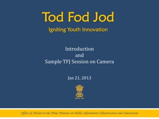 Tod Fod Jod
                     Igniting Youth Innovation


                           Introduction
                                and
                   Sample TFJ Session on Camera


                                    Jan 21, 2013




Office of Adviser to the Prime Minister on Public Information Infrastructure and Innovations
 