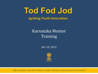 Tod Fod Jod
                    Igniting Youth Innovation


                        Karnataka Mentor
                            Training

                                    Dec 10, 2012




Office of Adviser to the Prime Minister on Public Information Infrastructure and Innovations
 