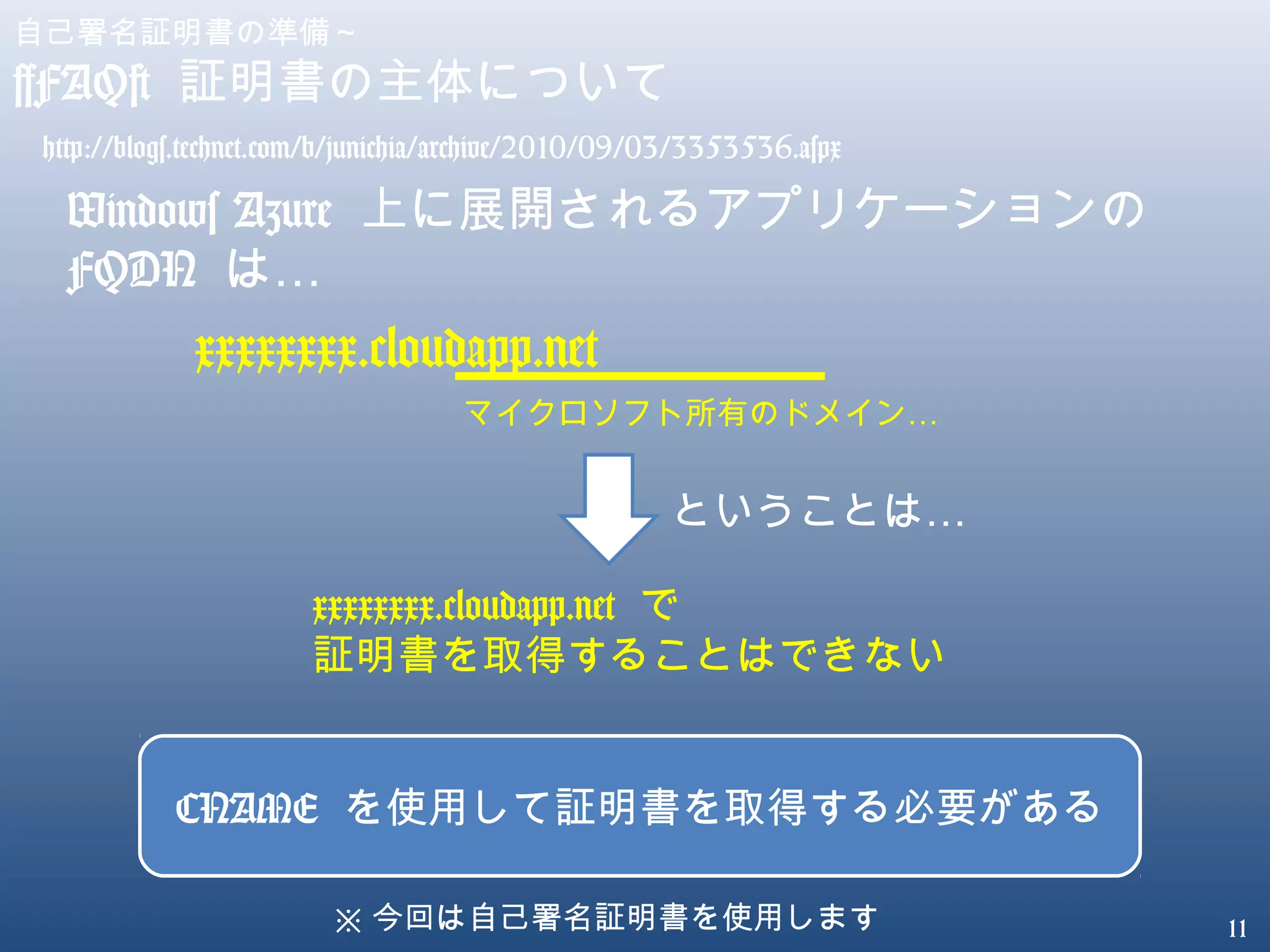 11
自己署名証明書の準備～
[FAQ] 証明書の主体について
Windows Azure 上に展開されるアプリケーションの
FQDN …は
xxxxxxxx.cloudapp.net
…マイクロソフト所有のドメイン
…ということは
xxxxxxxx.cloudapp.net で
証明書を取得することはできない
CNAME を使用して証明書を取得する必要がある
※ 今回は自己署名証明書を使用します
http://blogs.technet.com/b/junichia/archive/2010/09/03/3353536.aspx
 
