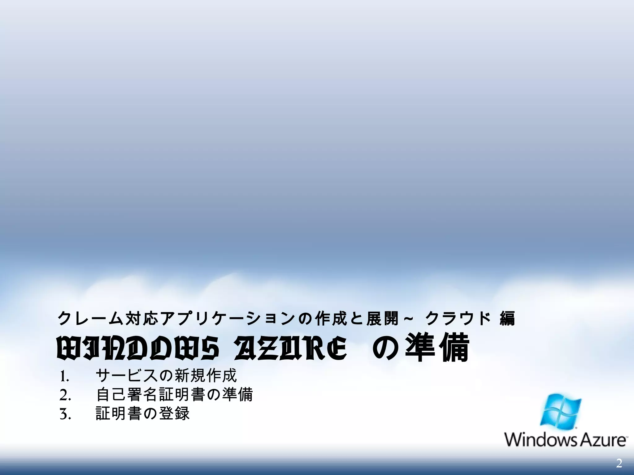 2
クレーム対応アプリケーションの作成と展開～ クラウド 編
WINDOWS AZURE の準備
1. サービスの新規作成
2. 自己署名証明書の準備
3. 証明書の登録
 