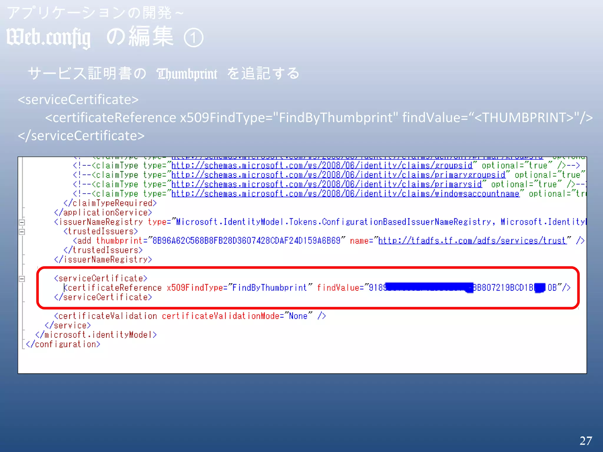 27
アプリケーションの開発～
Web.config の編集 ①
サービス証明書の Thumbprint を追記する
<serviceCertificate>
<certificateReference x509FindType="FindByThumbprint" findValue=“<THUMBPRINT>"/>
</serviceCertificate>
 