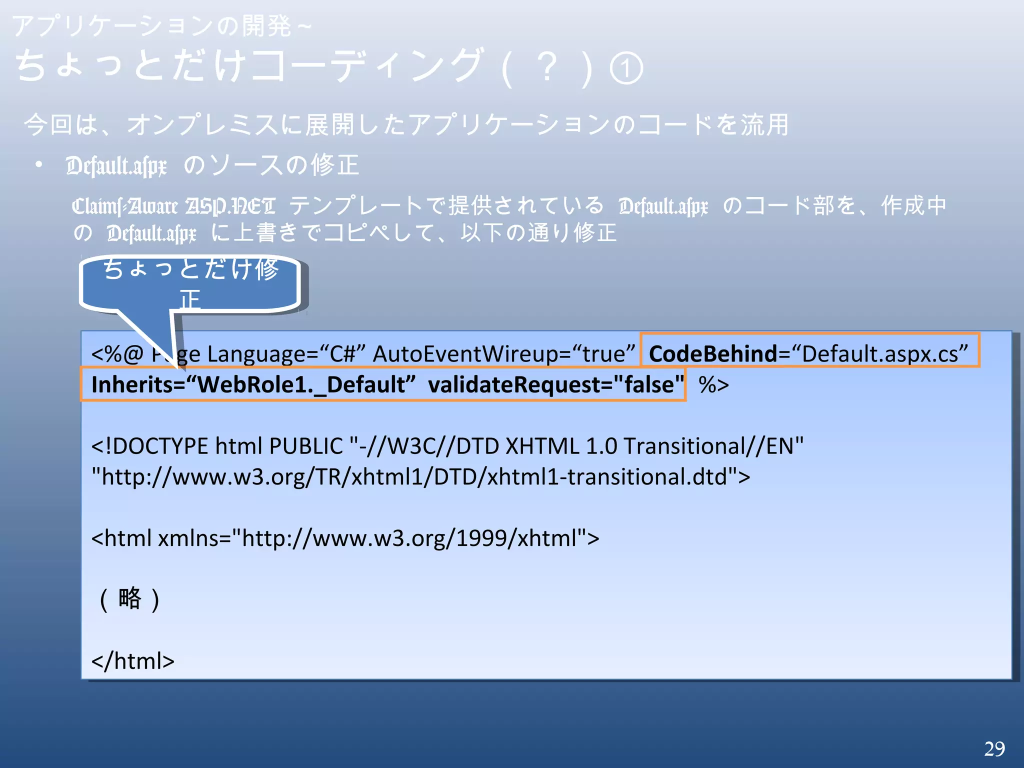 29
アプリケーションの開発～
ちょっとだけコーディング（？）①
今回は、オンプレミスに展開したアプリケーションのコードを流用
• Default.aspx のソースの修正
<%@ Page Language=“C#” AutoEventWireup=“true” CodeBehind=“Default.aspx.cs”
Inherits=“WebRole1._Default” validateRequest="false" %>
<!DOCTYPE html PUBLIC "-//W3C//DTD XHTML 1.0 Transitional//EN"
"http://www.w3.org/TR/xhtml1/DTD/xhtml1-transitional.dtd">
<html xmlns="http://www.w3.org/1999/xhtml">
（略）
</html>
<%@ Page Language=“C#” AutoEventWireup=“true” CodeBehind=“Default.aspx.cs”
Inherits=“WebRole1._Default” validateRequest="false" %>
<!DOCTYPE html PUBLIC "-//W3C//DTD XHTML 1.0 Transitional//EN"
"http://www.w3.org/TR/xhtml1/DTD/xhtml1-transitional.dtd">
<html xmlns="http://www.w3.org/1999/xhtml">
（略）
</html>
Claims-Aware ASP.NET テンプレートで提供されている Default.aspx のコード部を、作成中
の Default.aspx に上書きでコピペして、以下の通り修正
ちょっとだけ修
正
ちょっとだけ修
正
 