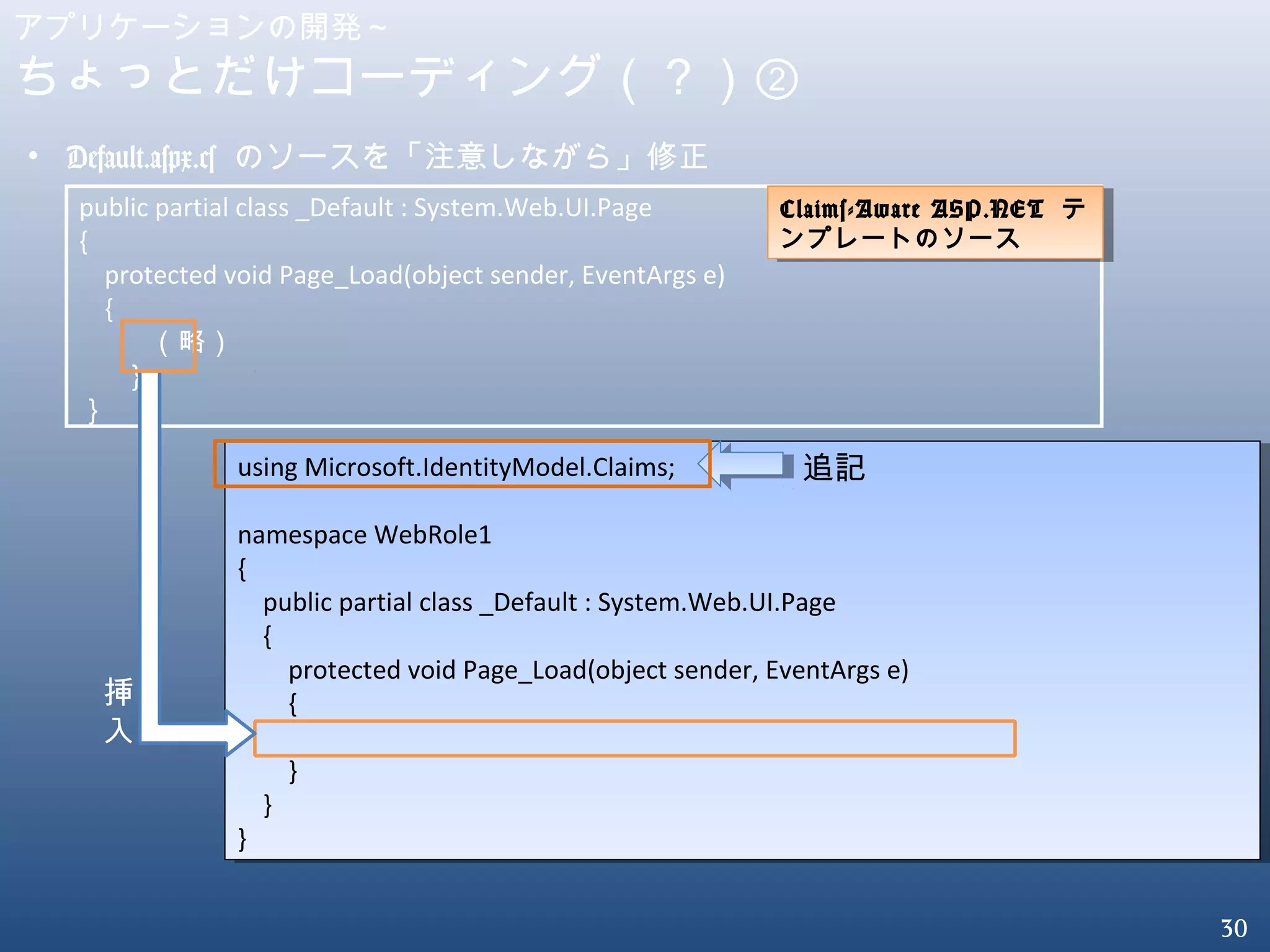 30
アプリケーションの開発～
ちょっとだけコーディング（？）②
• Default.aspx.cs のソースを「注意しながら」修正
public partial class _Default : System.Web.UI.Page
{
protected void Page_Load(object sender, EventArgs e)
{
（略）
｝
｝
using Microsoft.IdentityModel.Claims;
namespace WebRole1
{
public partial class _Default : System.Web.UI.Page
{
protected void Page_Load(object sender, EventArgs e)
{
}
}
}
using Microsoft.IdentityModel.Claims;
namespace WebRole1
{
public partial class _Default : System.Web.UI.Page
{
protected void Page_Load(object sender, EventArgs e)
{
}
}
}
挿
入
追記
Claims-Aware ASP.NET テ
ンプレートのソース
Claims-Aware ASP.NET テ
ンプレートのソース
 