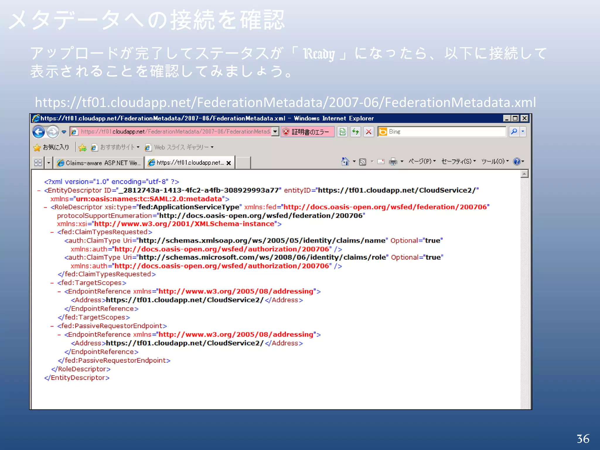 36
メタデータへの接続を確認
https://tf01.cloudapp.net/FederationMetadata/2007-06/FederationMetadata.xml
アップロードが完了してステータスが「 Ready 」になったら、以下に接続して
表示されることを確認してみましょう。
 