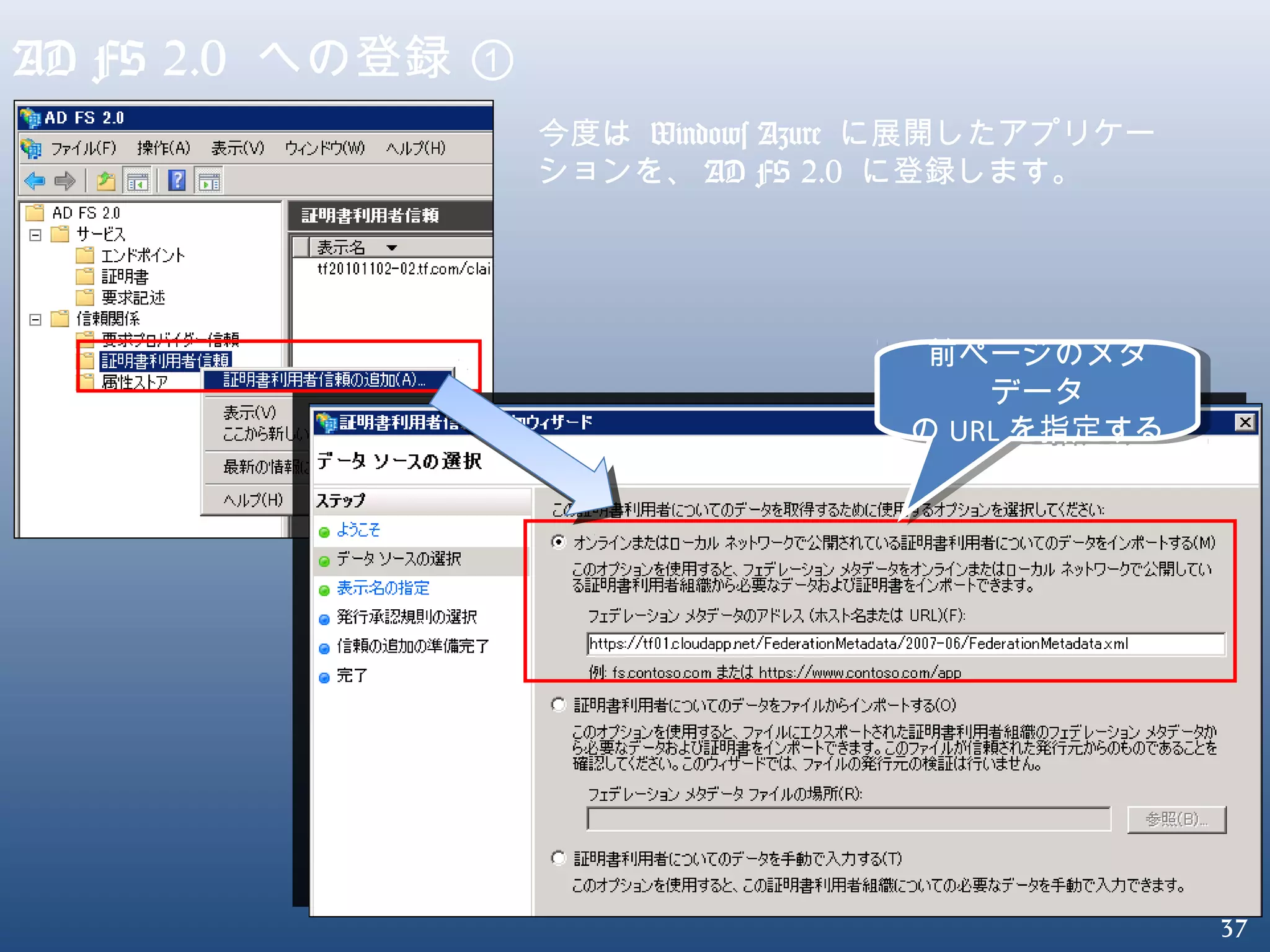 37
AD FS 2.0 への登録 ①
今度は Windows Azure に展開したアプリケー
ションを、 AD FS 2.0 に登録します。
前ページのメタ
データ
の URL を指定する
前ページのメタ
データ
の URL を指定する
 