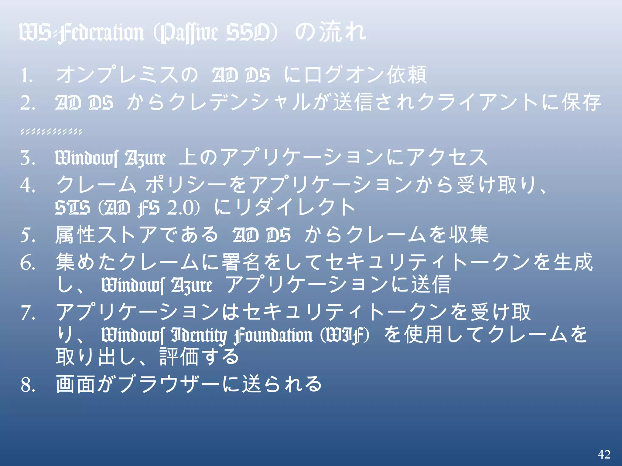 42
WS-Federation (Passive SSO) の流れ
1. オンプレミスの AD DS にログオン依頼
2. AD DS からクレデンシャルが送信されクライアントに保存
------------
3. Windows Azure 上のアプリケーションにアクセス
4. クレーム ポリシーをアプリケーションから受け取り、
STS (AD FS 2.0) にリダイレクト
5. 属性ストアである AD DS からクレームを収集
6. 集めたクレームに署名をしてセキュリティトークンを生成
し、 Windows Azure アプリケーションに送信
7. アプリケーションはセキュリティトークンを受け取
り、 Windows Identity Foundation (WIF) を使用してクレームを
取り出し、評価する
8. 画面がブラウザーに送られる
 
