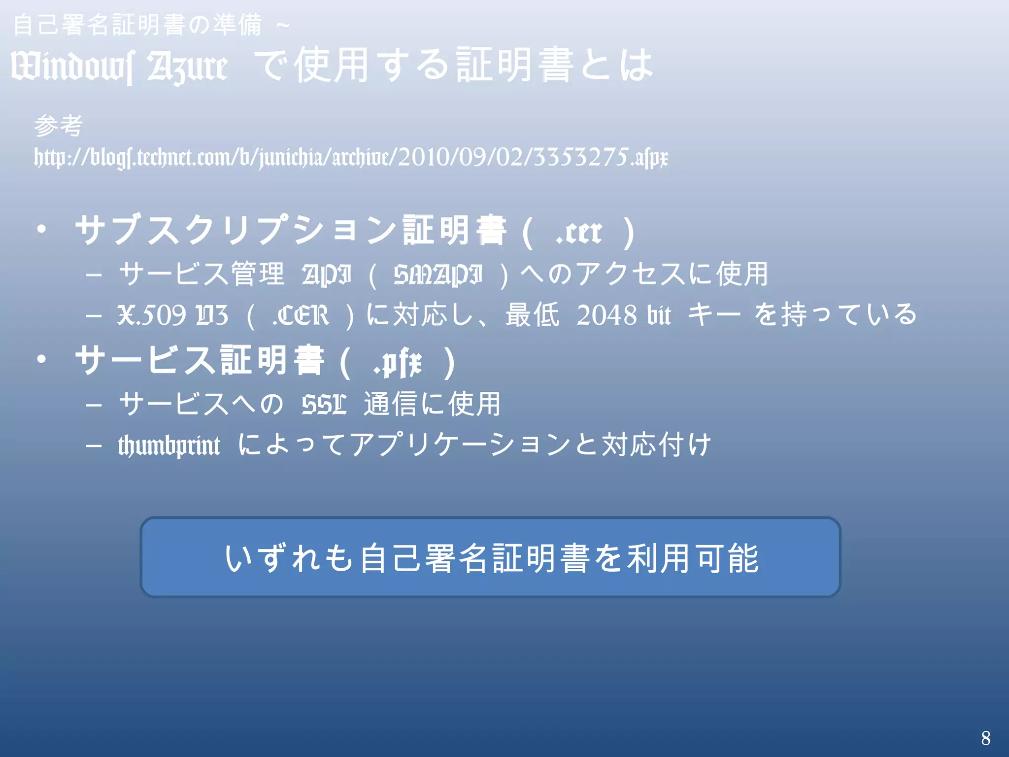 8
自己署名証明書の準備 ～
Windows Azure で使用する証明書とは
• サブスクリプション証明書（ .cer ）
– サービス管理 API （ SMAPI ）へのアクセスに使用
– X.509 V3 （ .CER ）に対応し、最低 2048 bit キー を持っている
• サービス証明書（ .pfx ）
– サービスへの SSL 通信に使用
– thumbprint によってアプリケーションと対応付け
参考
http://blogs.technet.com/b/junichia/archive/2010/09/02/3353275.aspx
いずれも自己署名証明書を利用可能
 
