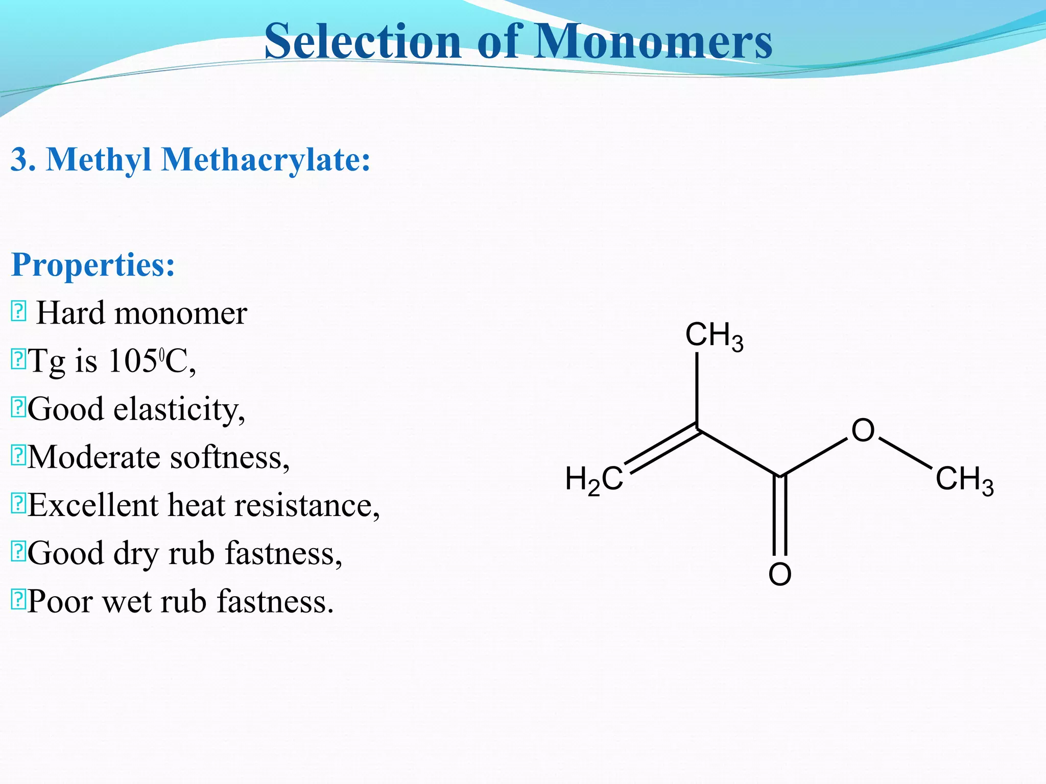 Selection of Monomers
3. Methyl Methacrylate:
Properties:
 Hard monomer
Tg is 1050
C,
Good elasticity,
Moderate softness,
Excellent heat resistance,
Good dry rub fastness,
Poor wet rub fastness.
H2C
CH3
O
O
CH3
 