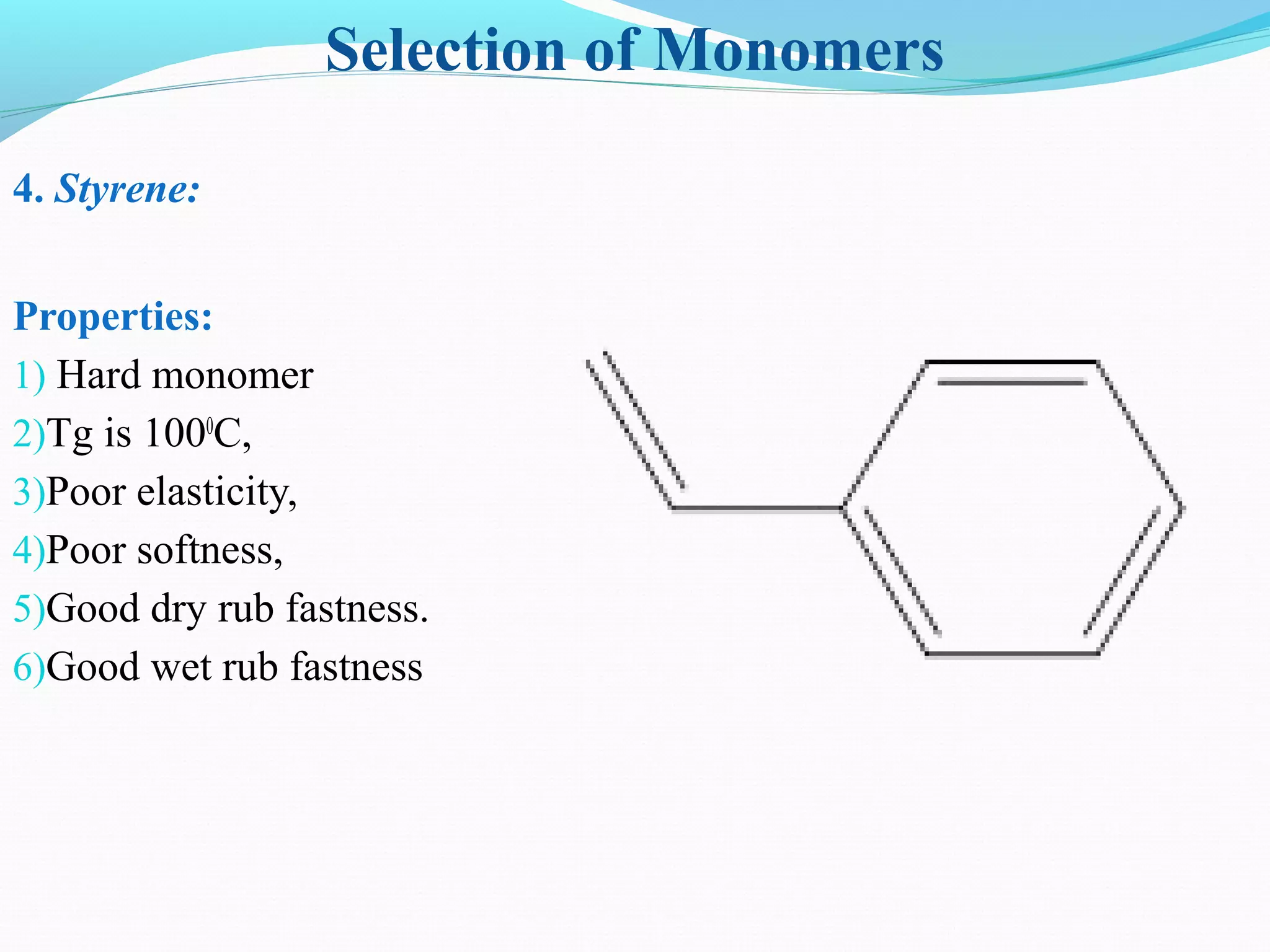 Selection of Monomers
4. Styrene:
Properties:
1) Hard monomer
2)Tg is 1000
C,
3)Poor elasticity,
4)Poor softness,
5)Good dry rub fastness.
6)Good wet rub fastness
 