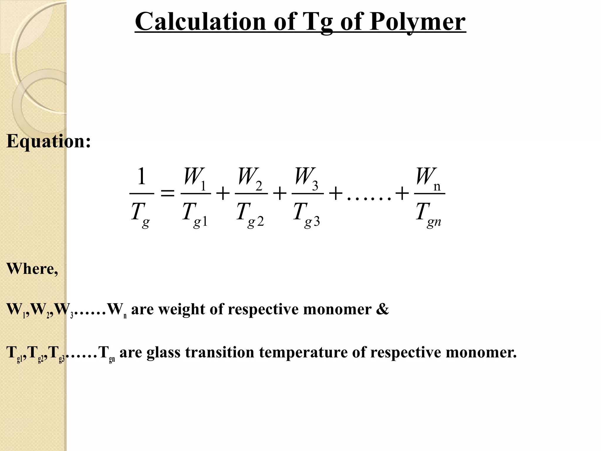 Calculation of Tg of Polymer
Equation:
Where,
W1,W2,W3……Wn are weight of respective monomer &
Tg1,Tg2,Tg3……Tgn are glass transition temperature of respective monomer.
3
1 3
n1 2
2
1
gg g g ng
WW W
T T T T
W
T
= + + ……++
 