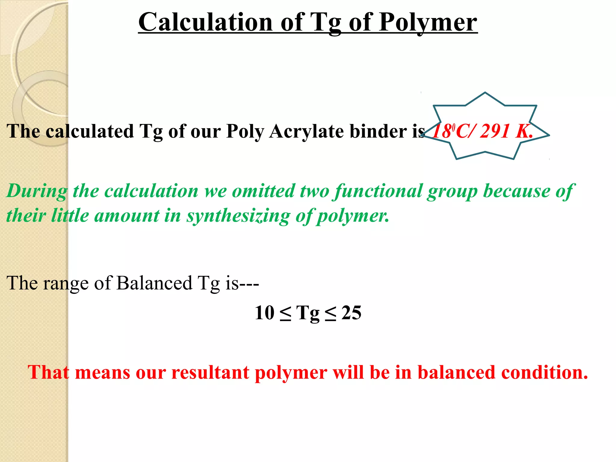 Calculation of Tg of Polymer
The calculated Tg of our Poly Acrylate binder is 180
C/ 291 K.
During the calculation we omitted two functional group because of
their little amount in synthesizing of polymer.
The range of Balanced Tg is---
10 ≤ Tg ≤ 25
That means our resultant polymer will be in balanced condition.
 