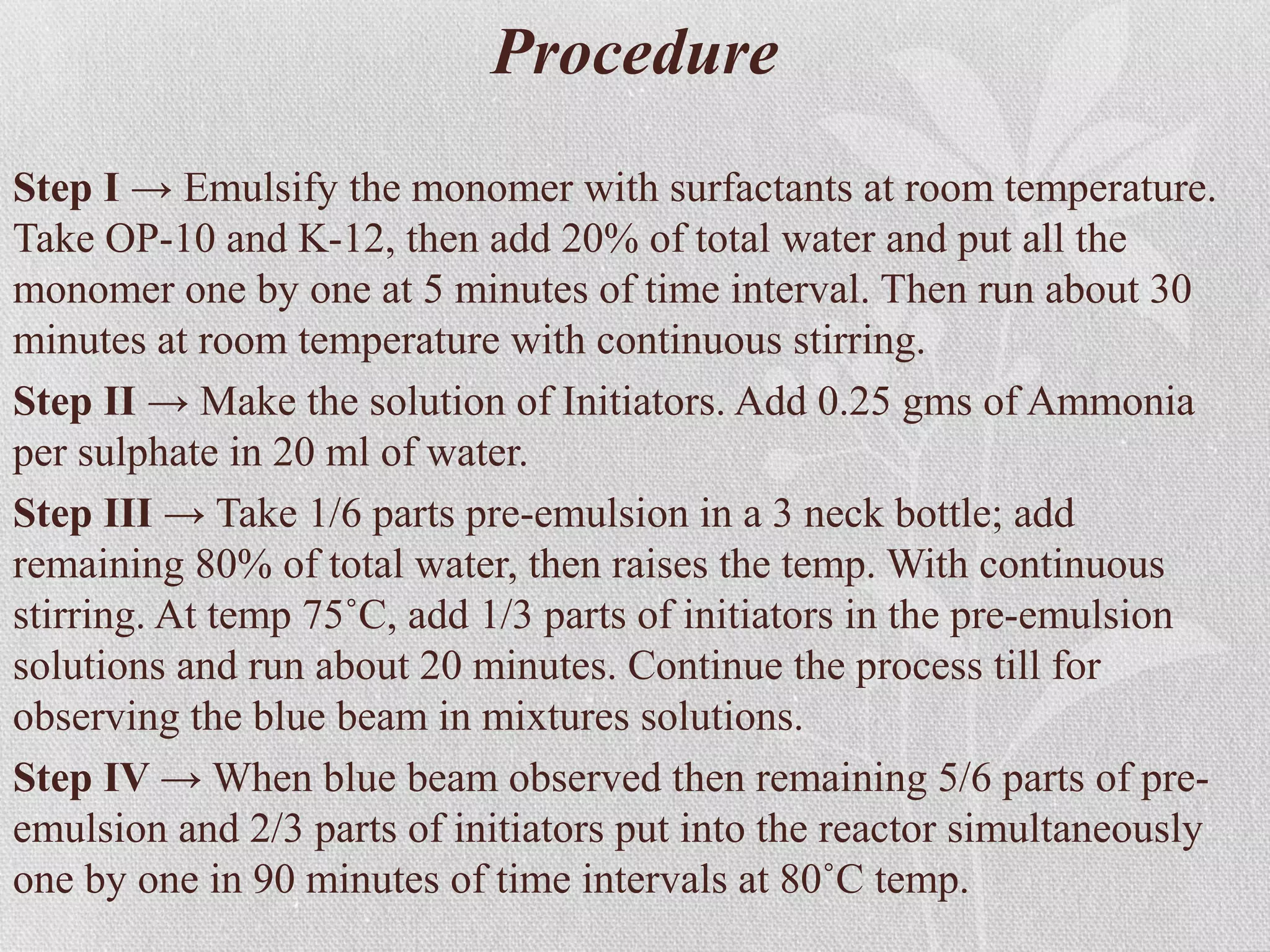 Procedure
Step I → Emulsify the monomer with surfactants at room temperature.
Take OP-10 and K-12, then add 20% of total water and put all the
monomer one by one at 5 minutes of time interval. Then run about 30
minutes at room temperature with continuous stirring.
Step II → Make the solution of Initiators. Add 0.25 gms of Ammonia
per sulphate in 20 ml of water.
Step III → Take 1/6 parts pre-emulsion in a 3 neck bottle; add
remaining 80% of total water, then raises the temp. With continuous
stirring. At temp 75˚C, add 1/3 parts of initiators in the pre-emulsion
solutions and run about 20 minutes. Continue the process till for
observing the blue beam in mixtures solutions.
Step IV → When blue beam observed then remaining 5/6 parts of pre-
emulsion and 2/3 parts of initiators put into the reactor simultaneously
one by one in 90 minutes of time intervals at 80˚C temp.
 