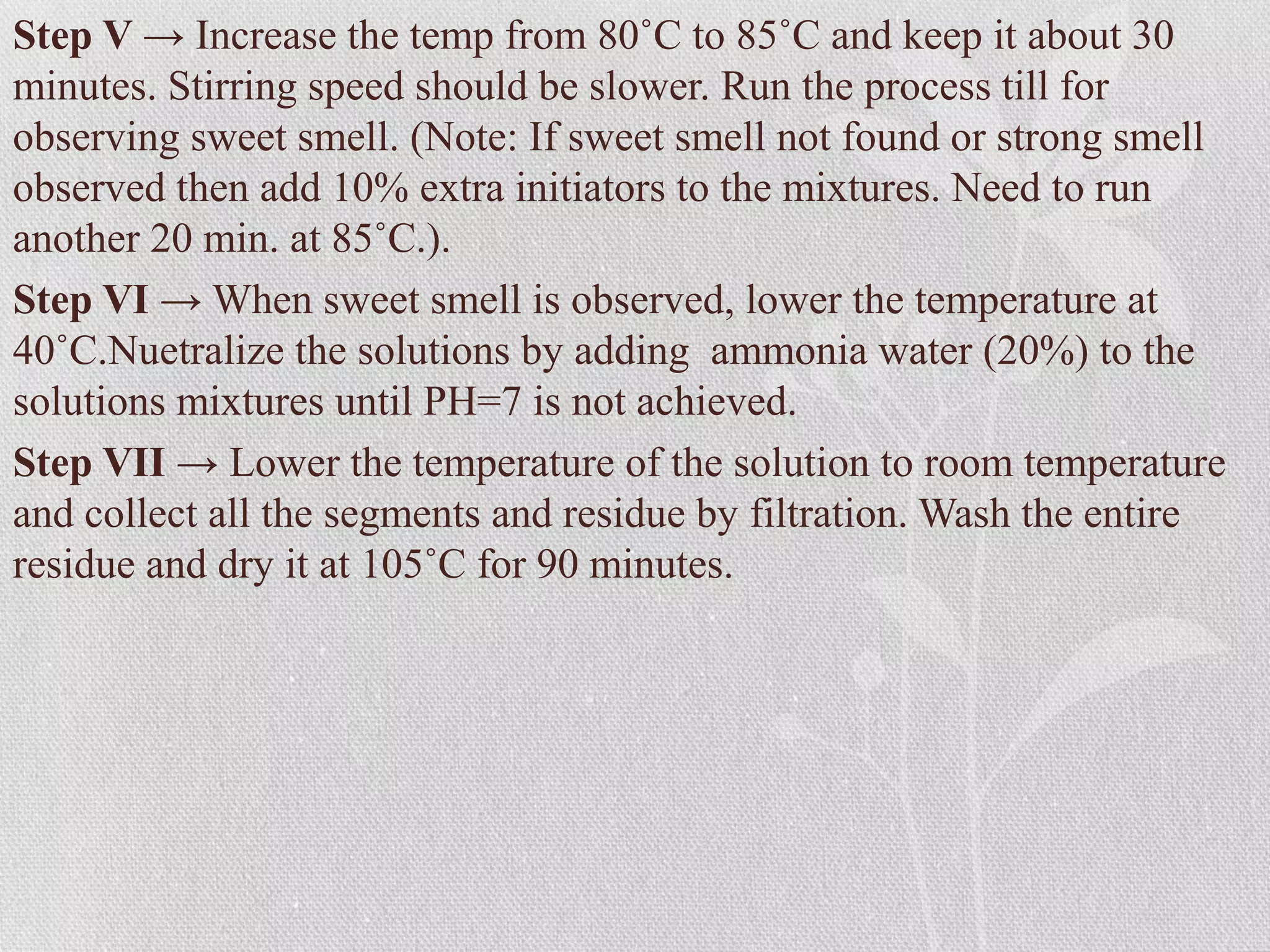 Step V → Increase the temp from 80˚C to 85˚C and keep it about 30
minutes. Stirring speed should be slower. Run the process till for
observing sweet smell. (Note: If sweet smell not found or strong smell
observed then add 10% extra initiators to the mixtures. Need to run
another 20 min. at 85˚C.).
Step VI → When sweet smell is observed, lower the temperature at
40˚C.Nuetralize the solutions by adding ammonia water (20%) to the
solutions mixtures until PH=7 is not achieved.
Step VII → Lower the temperature of the solution to room temperature
and collect all the segments and residue by filtration. Wash the entire
residue and dry it at 105˚C for 90 minutes.
 