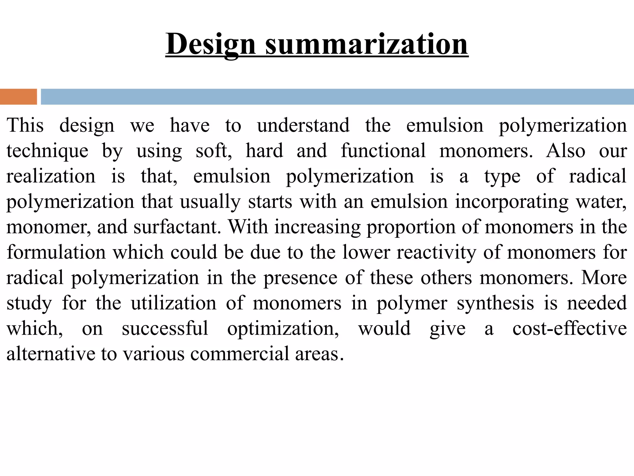 Design summarization
This design we have to understand the emulsion polymerization
technique by using soft, hard and functional monomers. Also our
realization is that, emulsion polymerization is a type of radical
polymerization that usually starts with an emulsion incorporating water,
monomer, and surfactant. With increasing proportion of monomers in the
formulation which could be due to the lower reactivity of monomers for
radical polymerization in the presence of these others monomers. More
study for the utilization of monomers in polymer synthesis is needed
which, on successful optimization, would give a cost-effective
alternative to various commercial areas.
 