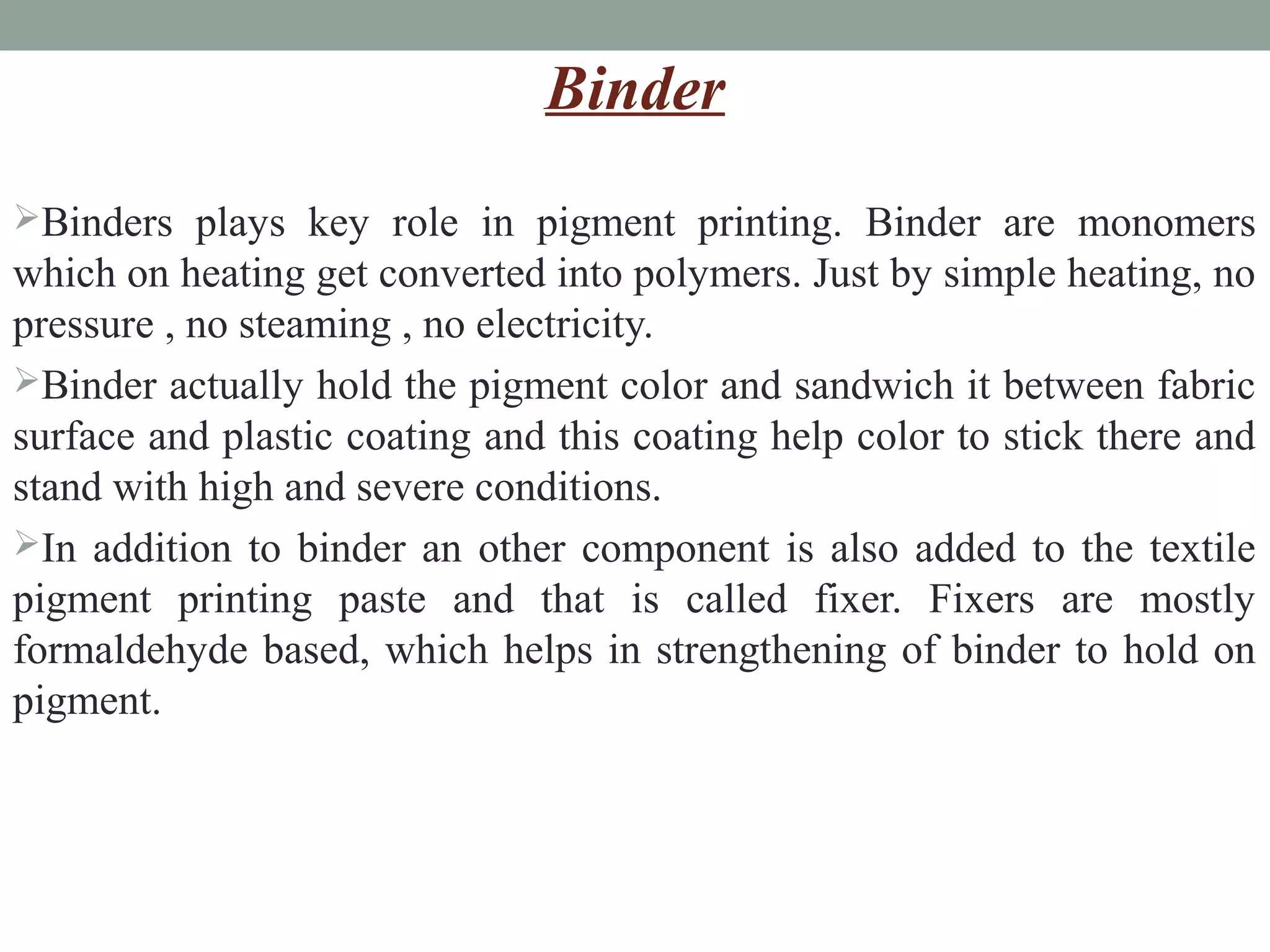 Binder
Binders plays key role in pigment printing. Binder are monomers
which on heating get converted into polymers. Just by simple heating, no
pressure , no steaming , no electricity.
Binder actually hold the pigment color and sandwich it between fabric
surface and plastic coating and this coating help color to stick there and
stand with high and severe conditions.
In addition to binder an other component is also added to the textile
pigment printing paste and that is called fixer. Fixers are mostly
formaldehyde based, which helps in strengthening of binder to hold on
pigment.
 
