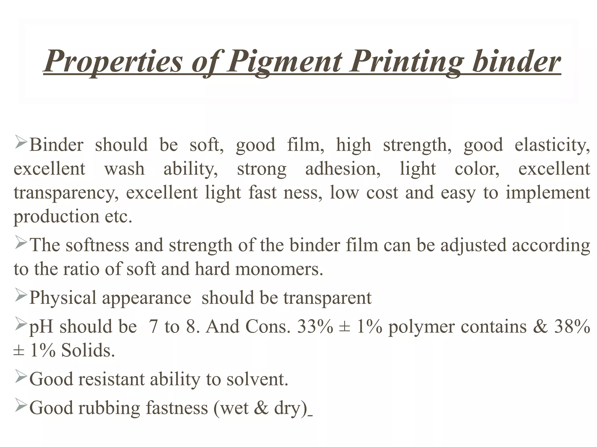Properties of Pigment Printing binder
Binder should be soft, good film, high strength, good elasticity,
excellent wash ability, strong adhesion, light color, excellent
transparency, excellent light fast ness, low cost and easy to implement
production etc.
The softness and strength of the binder film can be adjusted according
to the ratio of soft and hard monomers.
Physical appearance should be transparent
pH should be 7 to 8. And Cons. 33% ± 1% polymer contains & 38%
± 1% Solids.
Good resistant ability to solvent.
Good rubbing fastness (wet & dry)
 