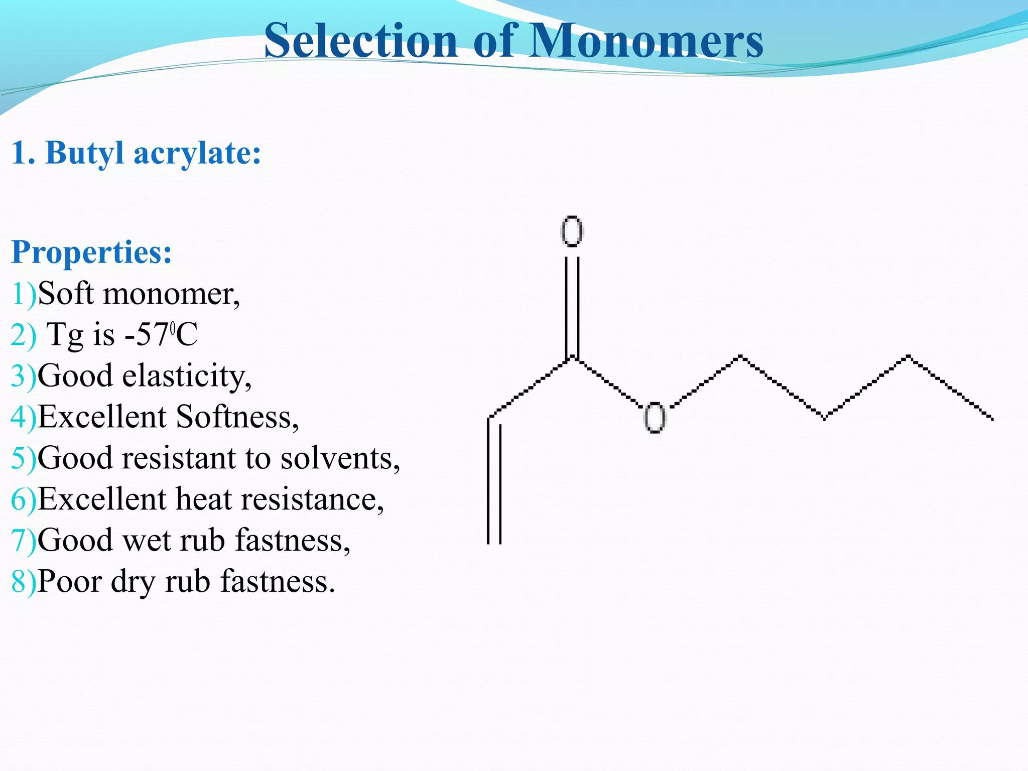 Selection of Monomers
1. Butyl acrylate:
Properties:
1)Soft monomer,
2) Tg is -570
C
3)Good elasticity,
4)Excellent Softness,
5)Good resistant to solvents,
6)Excellent heat resistance,
7)Good wet rub fastness,
8)Poor dry rub fastness.
 