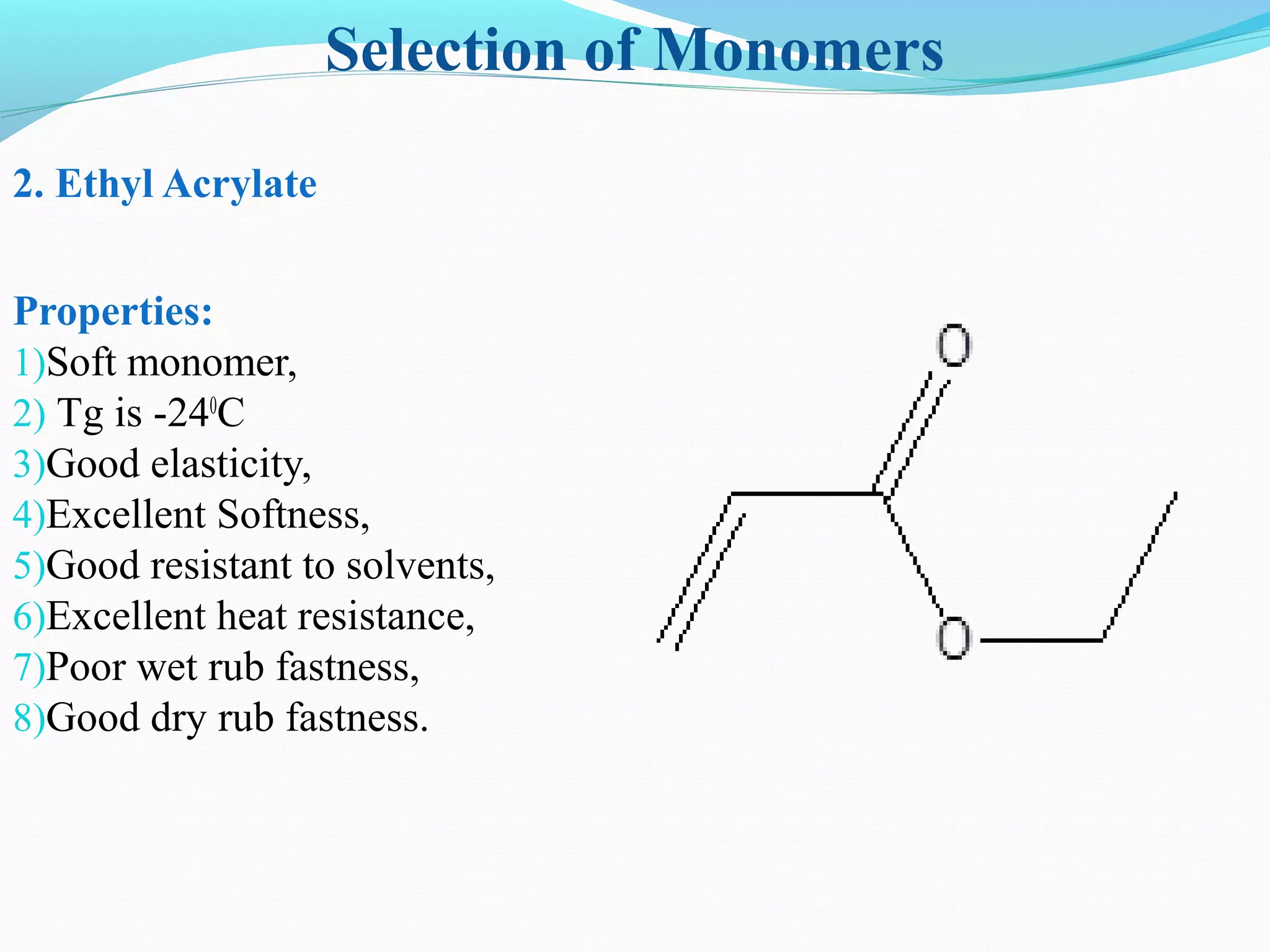 Selection of Monomers
2. Ethyl Acrylate
Properties:
1)Soft monomer,
2) Tg is -240
C
3)Good elasticity,
4)Excellent Softness,
5)Good resistant to solvents,
6)Excellent heat resistance,
7)Poor wet rub fastness,
8)Good dry rub fastness.
 