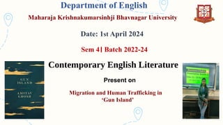 Department of English
Maharaja Krishnakumarsinhji Bhavnagar University
Date: 1st April 2024
Sem 4। Batch 2022-24
Contemporary English Literature
Migration and Human Trafficking in
‘Gun Island’
Present on
 
