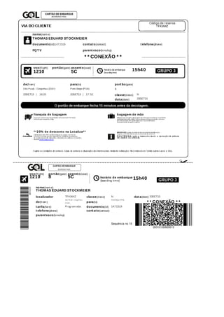 Código	de	reserva
TFKW4Z
nome(nam e)
THOMAS	EDUARD	STOCKMEIER
document o(id)1472319 cont at o(contact) t elefone(phone)
FQT V parent esco(kinship)
*	*	CONEXÃO	*	*
horário	de	embarque
(boa rding	time)
15h40
voo(flight) port ão(gate) assent o(seat)
1210 5C
de(from ) para(to) port ão(gate)
São	Paulo	-	Congonhas	(CGH ) Porto	Alegre	(POA) 8
20SET15 16:20 20SET15 17:52 classe(class) N
dat a(date) 20SET15
franquia	de	bagagem
Cria nça s	a té	2	a nos	incom pletos:	nã o	possuem 	fra nquia .	
Dem a is	pa ssa geiros:	23kg.
bagagem	de	mão
05kg	por	pa ssa geiro.	Ba ga gens	de	m ã o	que	exceda m 	os	pa drões	
esta belecidos	pela 	ANAC,	serã o	despa cha dos	no	portã o.	A	som a 	
da s	dim ensões	nã o	pode	ultpa ssa r	115	centím etros	
(com prim ento+la rgura +a ltura )
**20%	de	descont o	na	Localiza**
Cliente	GOL	tem 	20% 	de	desconto	pa ra 	a luga r	ca rros	na 	
Loca liz a 	e	a inda 	ga nha 	upgra de	na 	ca tegoria 	econôm ica :	
Ar-condiciona do,	Dir.	Hidrá ulica ,	Vidros/tra va s	elétrica s	e	4	porta s.	
Acesse	www.voegol.com .br
IMPORTANTE:	esteja 	m unido	de	docum ento	de	identifica çã o	
origina l,	com 	foto,	inform a do	no	m om ento	do	check-in.
P O LTRO NA:	a pós	a 	impressã o	deste,	a 	ma rca çã o	da 	poltrona 	
nã o	poderá 	ser	a ltera da .
S ujeito	a s	condições	de	contra to.	Cópia 	do	contra to	a 	disposiçã o	dos	interessa dos	media nte	solicita çã o.	Nã o	endossá vel.	Vá lido	a pena s	pa ra 	a 	GOL.
voo(flight) port ão(gate) assent o(seat)
horário	de	embarque
(boarding	tim e)
15h401210 8 5C
nome(nam e)
THOMAS	EDUARD	STOCKMEIER
localizador TFKW4Z classe(class) N dat a(date) 20SET15
de(from )
Sã o	Pa ulo	-	Congonha s
(CGH) para(to)
Porto	Alegre	(POA)
*	*	CONEXÃO	*	*
00312100920015
t arifa(fare) Program ada document o(id) 1472319
t elefone(phone) cont at o(contact)
parent esco(kinship)
Sequência	no	15
 