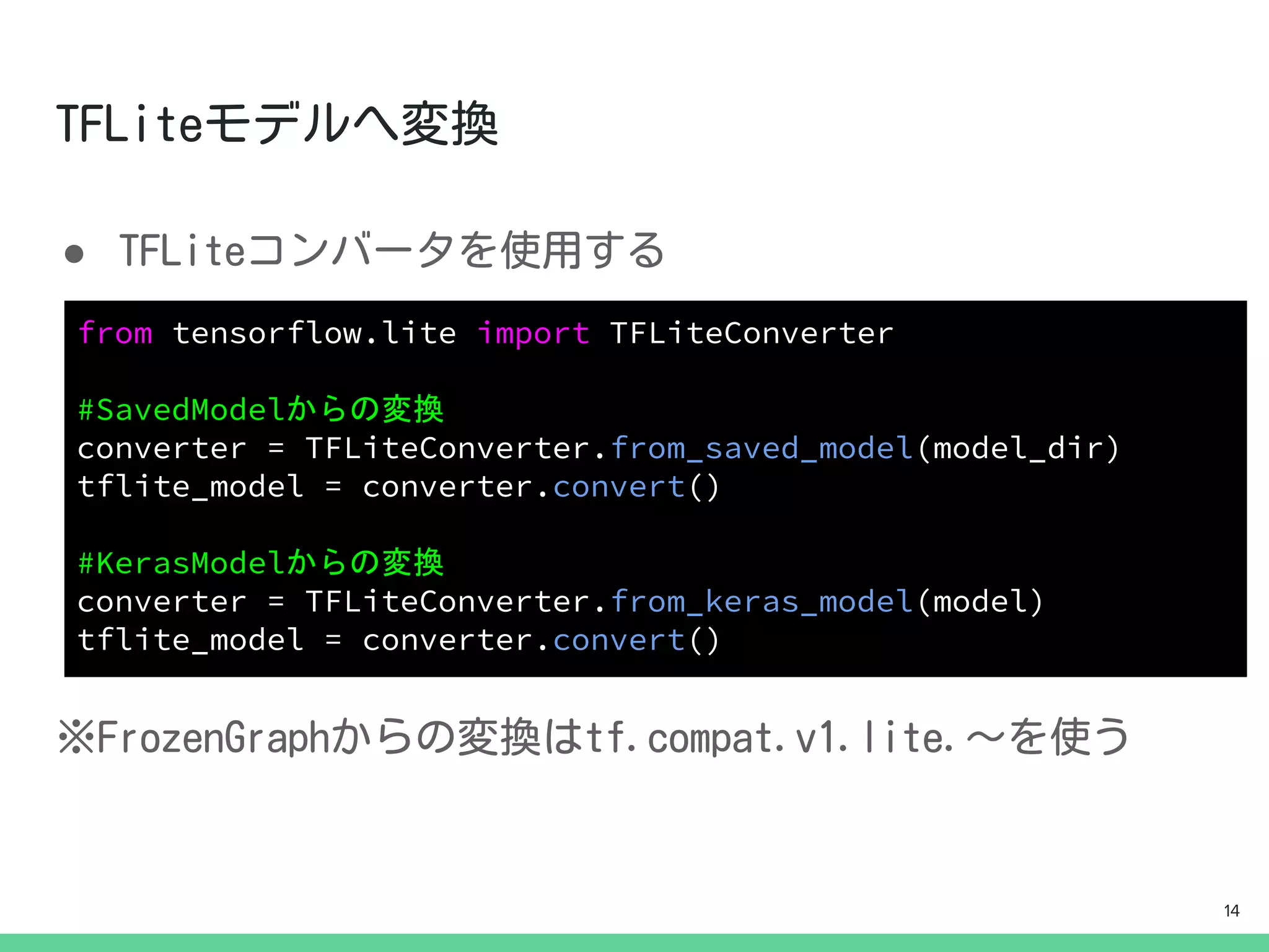 ●
from tensorflow.lite import TFLiteConverter
#SavedModelからの変換
converter = TFLiteConverter.from_saved_model(model_dir)
tflite_model = converter.convert()
#KerasModelからの変換
converter = TFLiteConverter.from_keras_model(model)
tflite_model = converter.convert()
14
 