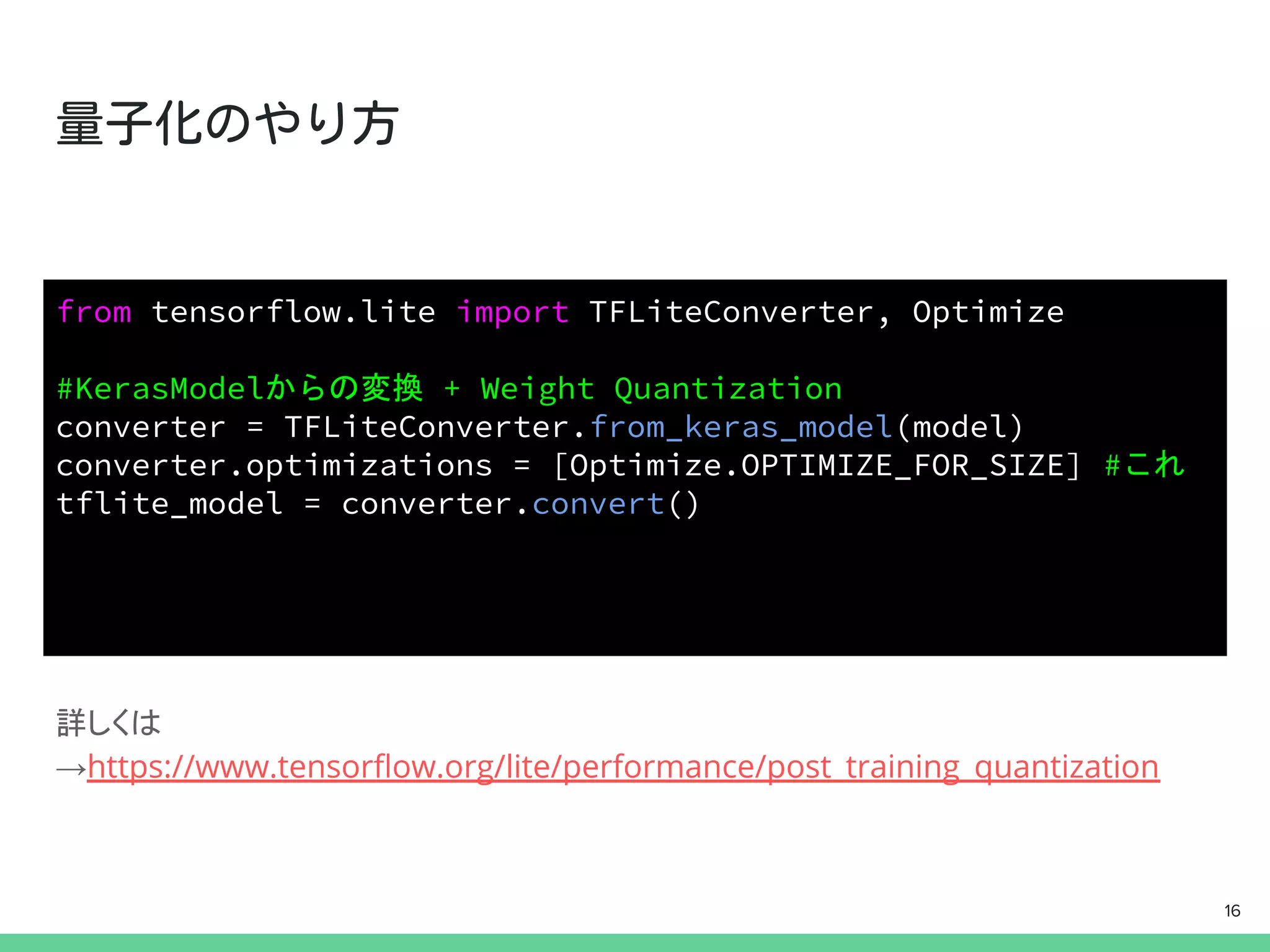 詳しくは
→https://www.tensorﬂow.org/lite/performance/post_training_quantization
from tensorflow.lite import TFLiteConverter, Optimize
#KerasModelからの変換 + Weight Quantization
converter = TFLiteConverter.from_keras_model(model)
converter.optimizations = [Optimize.OPTIMIZE_FOR_SIZE] #これ
tflite_model = converter.convert()
16
 